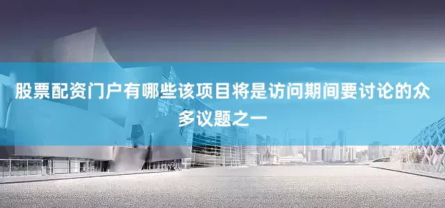 股票配资门户有哪些该项目将是访问期间要讨论的众多议题之一