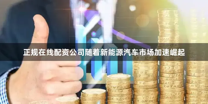 正规在线配资公司随着新能源汽车市场加速崛起