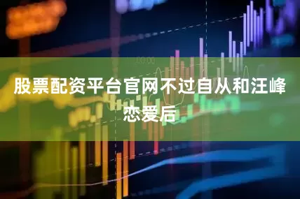 股票配资平台官网不过自从和汪峰恋爱后