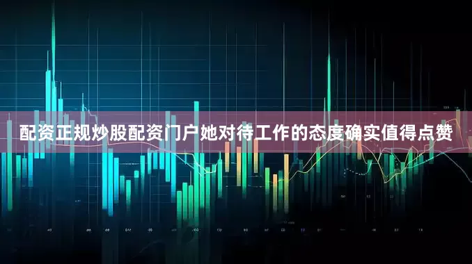 配资正规炒股配资门户她对待工作的态度确实值得点赞