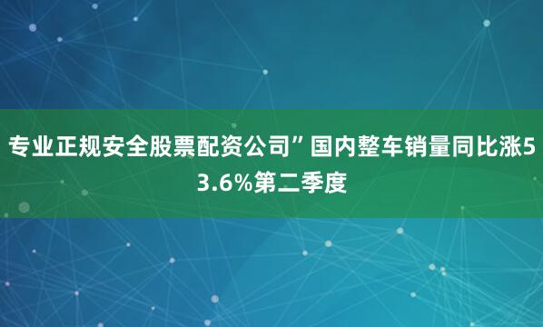 专业正规安全股票配资公司”国内整车销量同比涨53.6%第二季度
