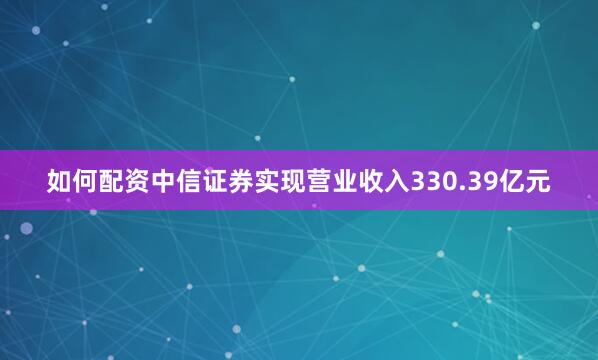 如何配资中信证券实现营业收入330.39亿元