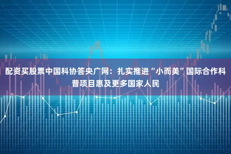 配资买股票中国科协答央广网：扎实推进“小而美”国际合作科普项目惠及更多国家人民