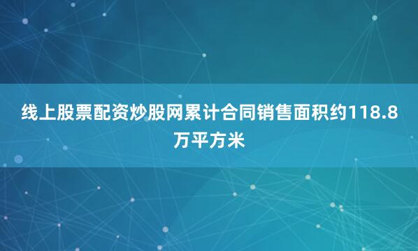 线上股票配资炒股网累计合同销售面积约118.8万平方米